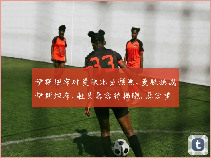 伊斯坦布对曼联比分预测,曼联挑战伊斯坦布,胜负悬念待揭晓,悬念重重