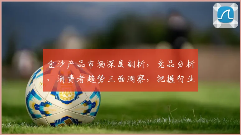 金沙产品市场深度剖析，竞品分析，消费者趋势三面洞察，把握行业脉动
