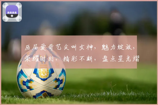 历届爱奇艺尖叫女神，魅力绽放，荣耀时刻，精彩不断，盘点星光熠熠
