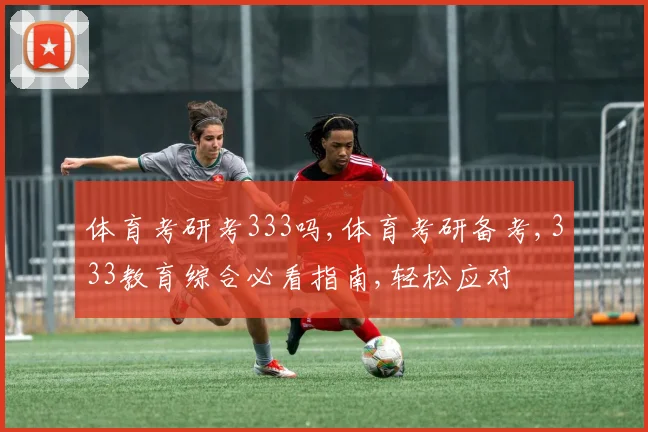 体育考研考333吗,体育考研备考,333教育综合必看指南,轻松应对
