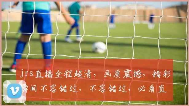 jrs直播全程超清，画质震撼，精彩瞬间不容错过，不容错过，必看直播，不容错过